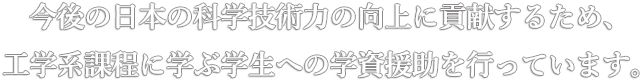 今後の日本の科学技術力の向上に貢献するため、工学系課程に学ぶ学生への学資援助を行っています。